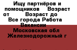 Ищу партнёров и помощников  › Возраст от ­ 16 › Возраст до ­ 35 - Все города Работа » Вакансии   . Московская обл.,Железнодорожный г.